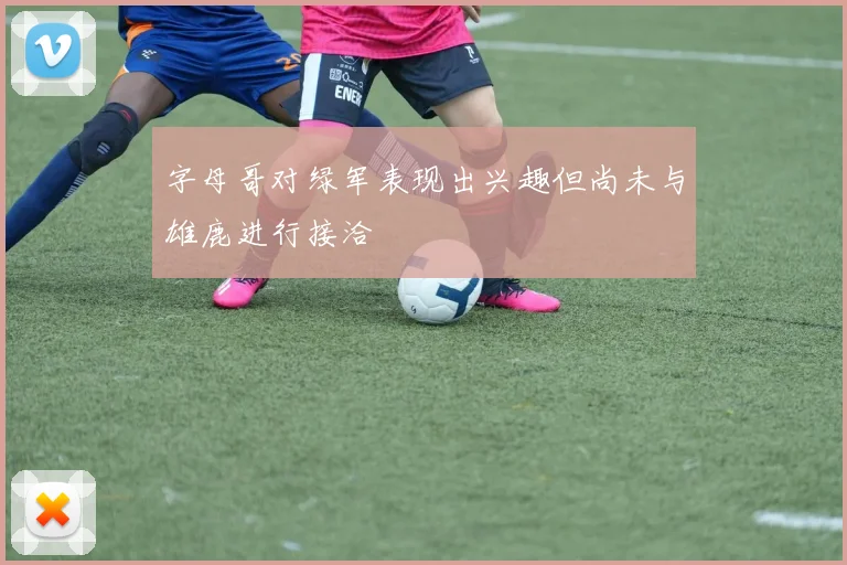 字母哥对绿军表现出兴趣但尚未与雄鹿进行接洽
