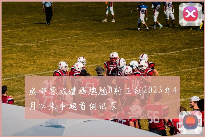 成都蓉城遭遇尴尬0射正创2023年4月以来中超首例记录