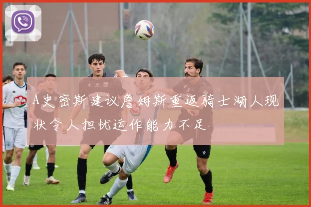 A史密斯建议詹姆斯重返骑士湖人现状令人担忧运作能力不足
