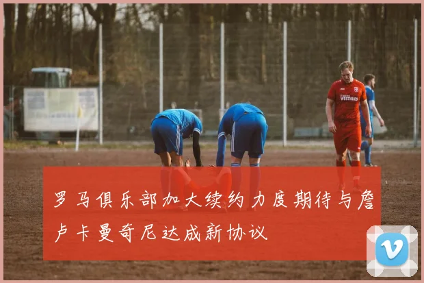 罗马俱乐部加大续约力度期待与詹卢卡曼奇尼达成新协议