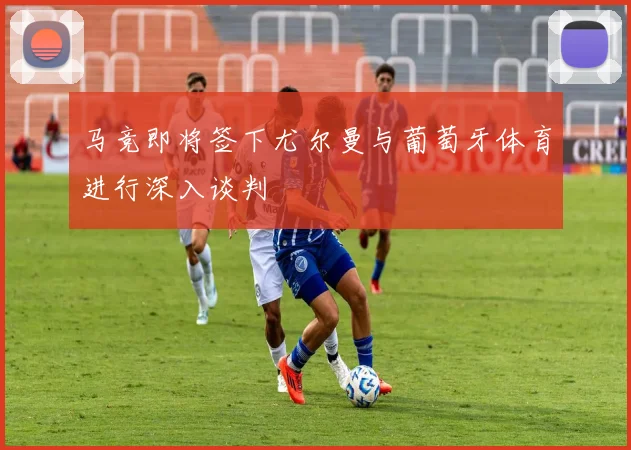 马竞即将签下尤尔曼与葡萄牙体育进行深入谈判