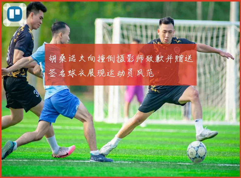 胡桑诺夫向撞倒摄影师致歉并赠送签名球衣展现运动员风范