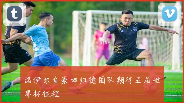 诺伊尔自豪回归德国队期待五届世界杯征程