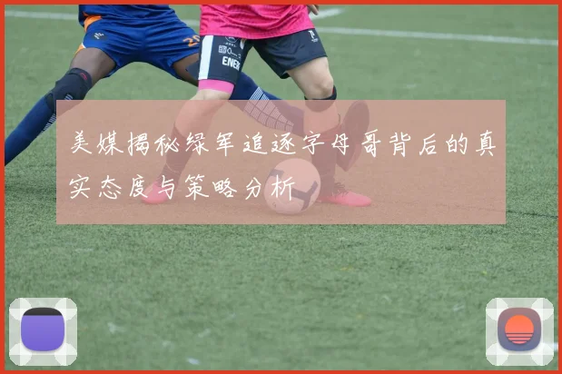美媒揭秘绿军追逐字母哥背后的真实态度与策略分析