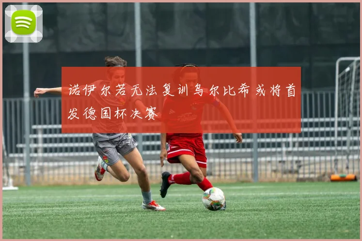 诺伊尔若无法复训乌尔比希或将首发德国杯决赛