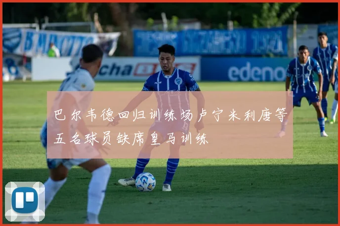 巴尔韦德回归训练场卢宁米利唐等五名球员缺席皇马训练