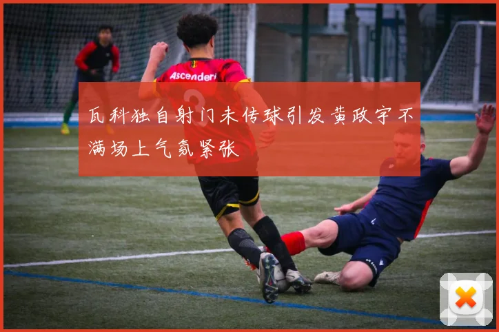 瓦科独自射门未传球引发黄政宇不满场上气氛紧张