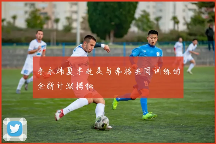 李永炜夏季赴美与弗格共同训练的全新计划揭秘