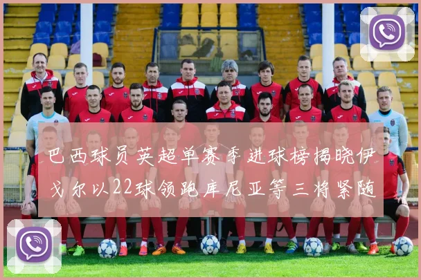 巴西球员英超单赛季进球榜揭晓伊戈尔以22球领跑库尼亚等三将紧随其后
