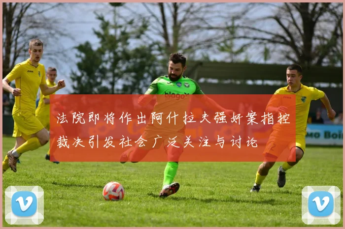 法院即将作出阿什拉夫强奸案指控裁决引发社会广泛关注与讨论