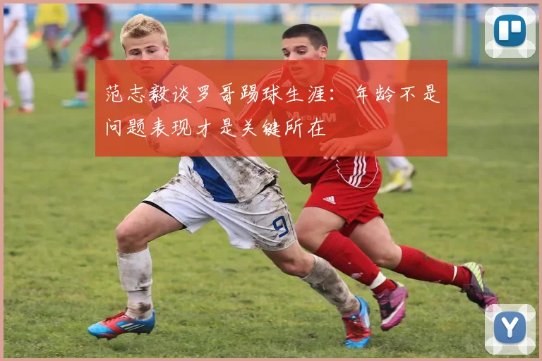 范志毅谈罗哥踢球生涯：年龄不是问题表现才是关键所在