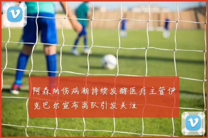 阿森纳伤病潮持续发酵医疗主管伊克巴尔宣布离队引发关注