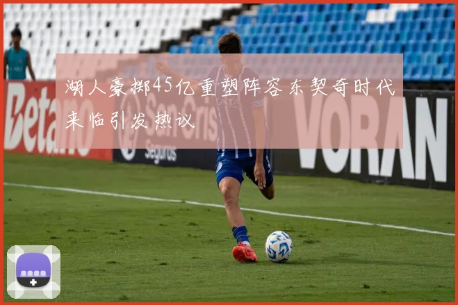 湖人豪掷45亿重塑阵容东契奇时代来临引发热议