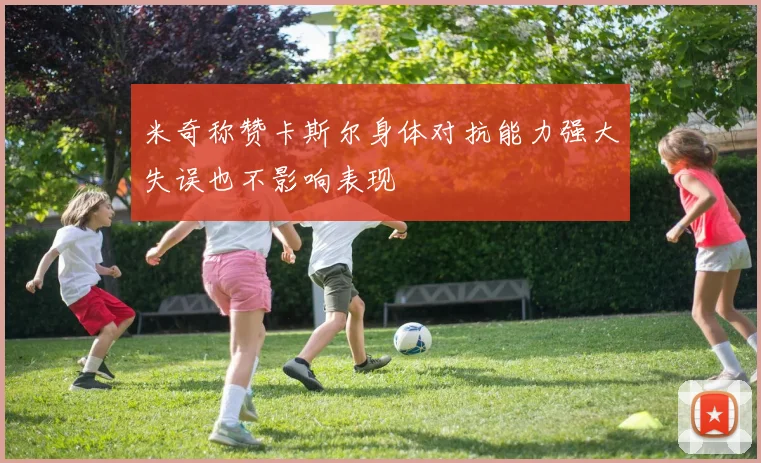 米奇称赞卡斯尔身体对抗能力强大失误也不影响表现