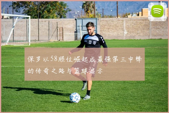 保罗以58顺位崛起成最强第三中锋的传奇之路与篮球启示