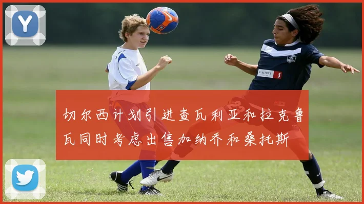切尔西计划引进查瓦利亚和拉克鲁瓦同时考虑出售加纳乔和桑托斯