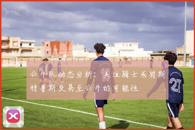公牛队动态分析：关注骑士或将斯特鲁斯交易至公牛的可能性