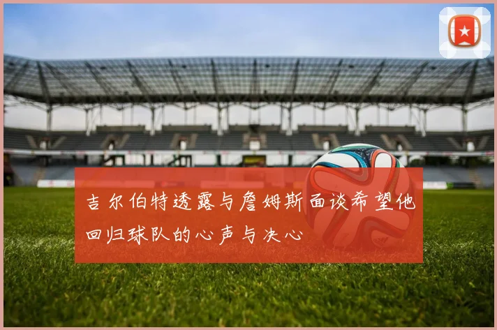 吉尔伯特透露与詹姆斯面谈希望他回归球队的心声与决心