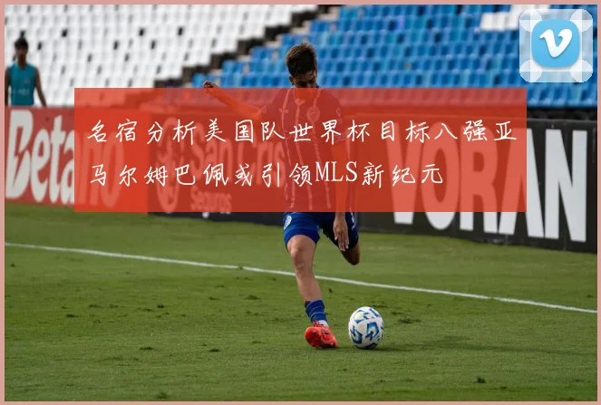 名宿分析美国队世界杯目标八强亚马尔姆巴佩或引领MLS新纪元