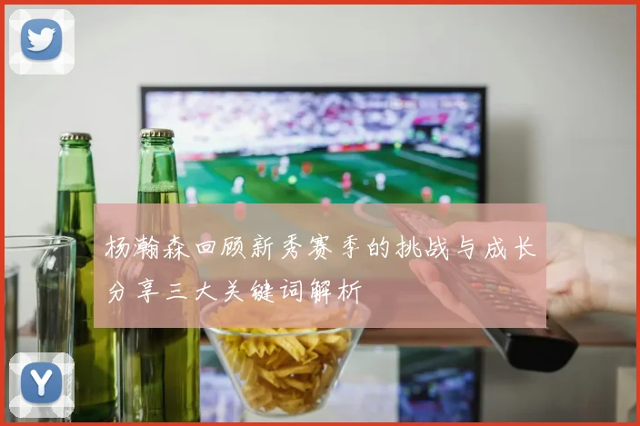 杨瀚森回顾新秀赛季的挑战与成长分享三大关键词解析