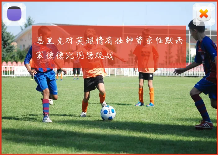 恩里克对英超情有独钟曾亲临默西塞德德比现场观战