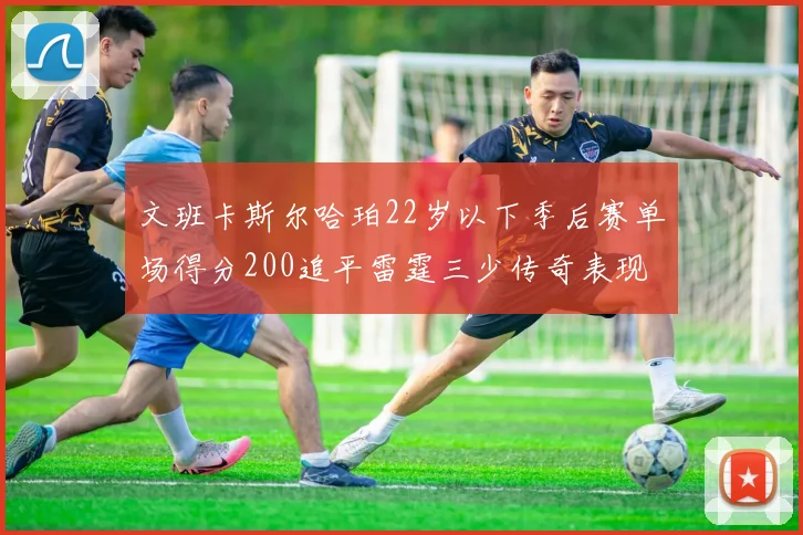 文班卡斯尔哈珀22岁以下季后赛单场得分200追平雷霆三少传奇表现