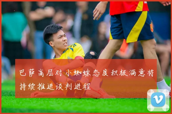 巴萨高层对小蜘蛛态度积极满意将持续推进谈判进程