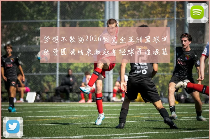 梦想不散场2026耐克全亚洲篮球训练营圆满结束激励年轻球员追逐篮球梦想