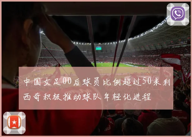 中国女足00后球员比例超过50米利西奇积极推动球队年轻化进程