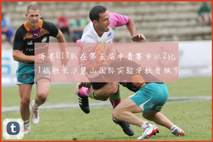 海港U17队在第五届中青赛中以2比1战胜长沙麓山国际实验学校晋级下一轮