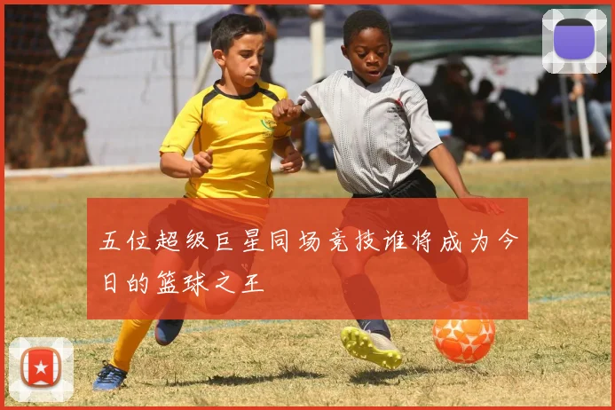 五位超级巨星同场竞技谁将成为今日的篮球之王